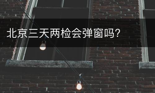 北京三天两检会弹窗吗?