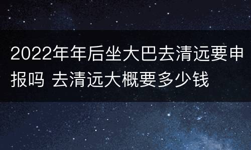 2022年年后坐大巴去清远要申报吗 去清远大概要多少钱