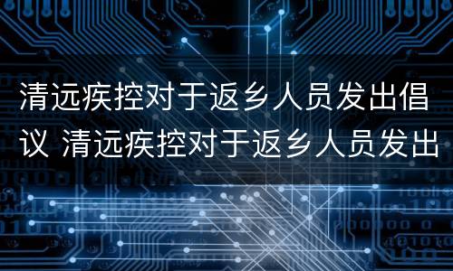 清远疾控对于返乡人员发出倡议 清远疾控对于返乡人员发出倡议的规定