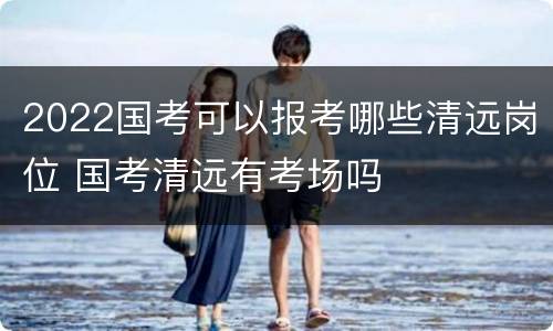 2022国考可以报考哪些清远岗位 国考清远有考场吗