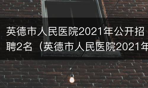 英德市人民医院2021年公开招聘2名（英德市人民医院2021年公开招聘2名医生）