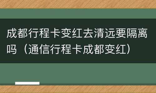 成都行程卡变红去清远要隔离吗（通信行程卡成都变红）