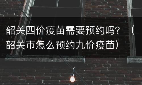 韶关四价疫苗需要预约吗？（韶关市怎么预约九价疫苗）