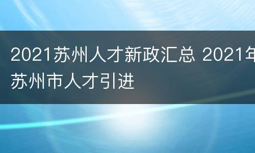 2021苏州人才新政汇总 2021年苏州市人才引进