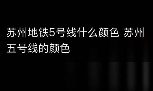 苏州地铁5号线什么颜色 苏州五号线的颜色