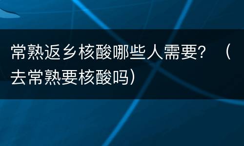 常熟返乡核酸哪些人需要？（去常熟要核酸吗）