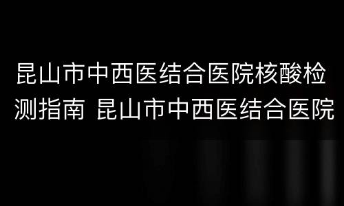昆山市中西医结合医院核酸检测指南 昆山市中西医结合医院核酸检测指南电话