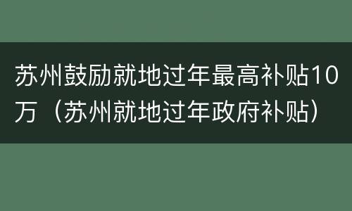 苏州鼓励就地过年最高补贴10万（苏州就地过年政府补贴）
