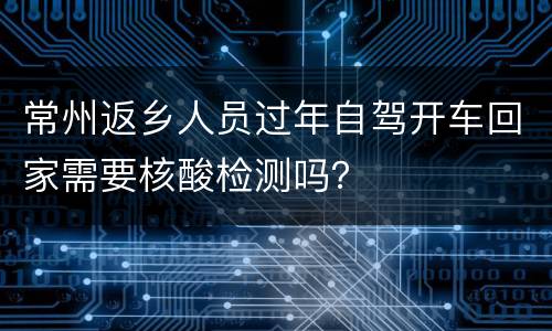 常州返乡人员过年自驾开车回家需要核酸检测吗？
