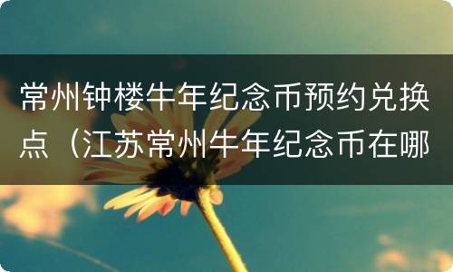 常州钟楼牛年纪念币预约兑换点（江苏常州牛年纪念币在哪个银行预约）