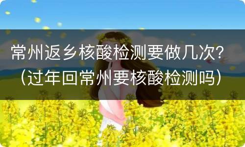 常州返乡核酸检测要做几次？（过年回常州要核酸检测吗）