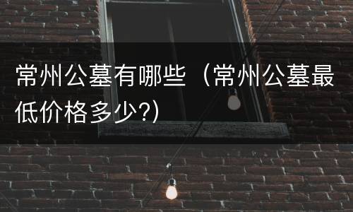 常州公墓有哪些（常州公墓最低价格多少?）