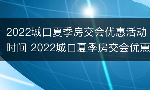 2022城口夏季房交会优惠活动时间 2022城口夏季房交会优惠活动时间及价格