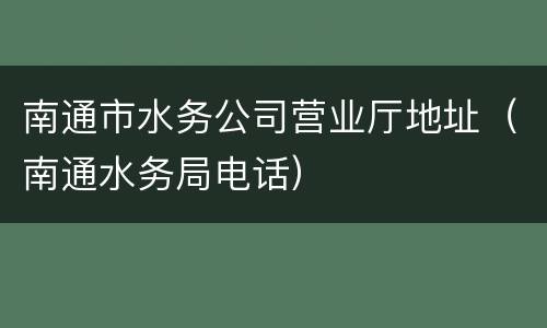 南通市水务公司营业厅地址（南通水务局电话）