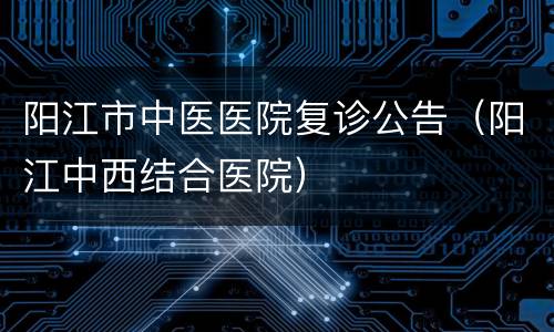 阳江市中医医院复诊公告（阳江中西结合医院）