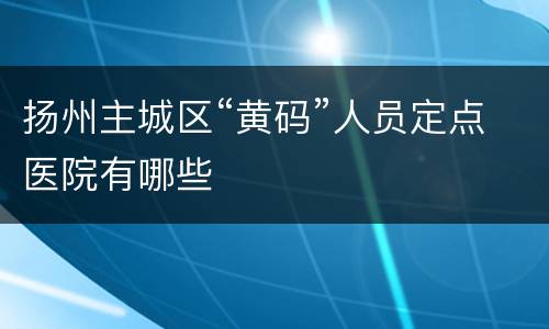 扬州主城区“黄码”人员定点医院有哪些