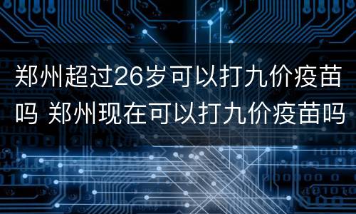 郑州超过26岁可以打九价疫苗吗 郑州现在可以打九价疫苗吗