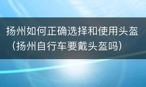 扬州如何正确选择和使用头盔（扬州自行车要戴头盔吗）