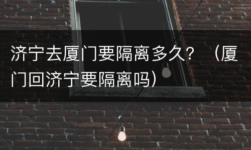 济宁去厦门要隔离多久？（厦门回济宁要隔离吗）