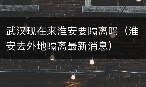 武汉现在来淮安要隔离吗（淮安去外地隔离最新消息）