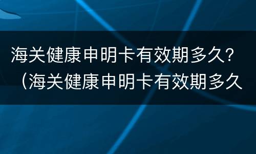 海关健康申明卡有效期多久？（海关健康申明卡有效期多久啊）