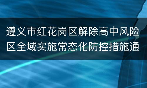 遵义市红花岗区解除高中风险区全域实施常态化防控措施通告