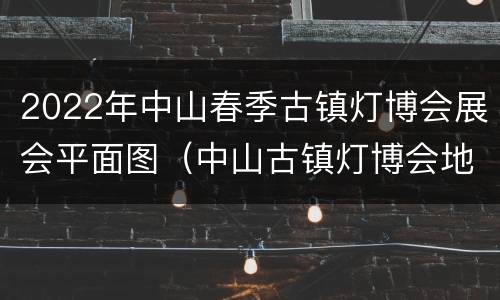 2022年中山春季古镇灯博会展会平面图（中山古镇灯博会地址）