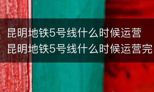 昆明地铁5号线什么时候运营 昆明地铁5号线什么时候运营完