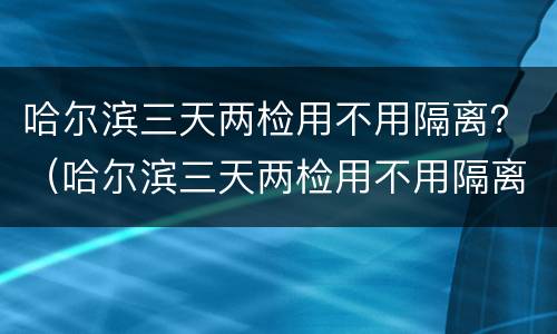哈尔滨三天两检用不用隔离？（哈尔滨三天两检用不用隔离）