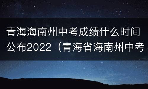 青海海南州中考成绩什么时间公布2022（青海省海南州中考成绩什么时候公布）