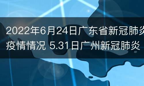 2022年6月24日广东省新冠肺炎疫情情况 5.31日广州新冠肺炎最新疫情