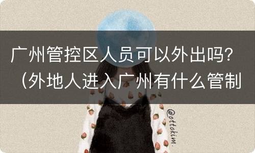 广州管控区人员可以外出吗？（外地人进入广州有什么管制吗）