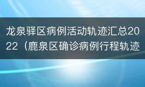 龙泉驿区病例活动轨迹汇总2022（鹿泉区确诊病例行程轨迹）