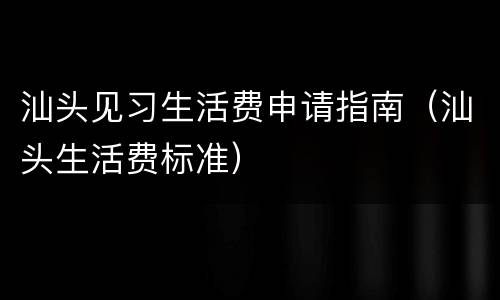 汕头见习生活费申请指南（汕头生活费标准）