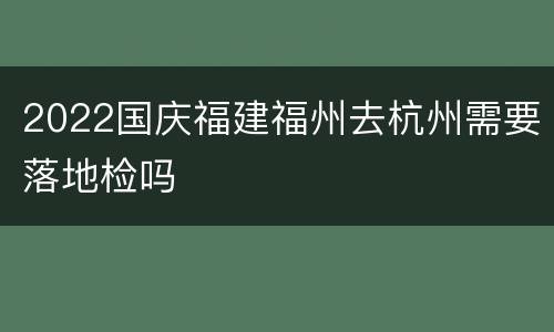 2022国庆福建福州去杭州需要落地检吗