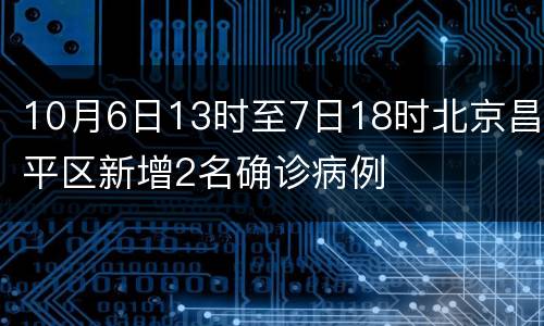 10月6日13时至7日18时北京昌平区新增2名确诊病例