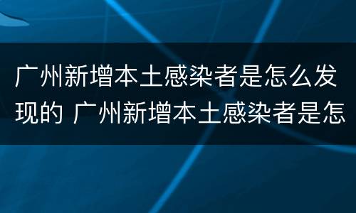 广州新增本土感染者是怎么发现的 广州新增本土感染者是怎么发现的疫情