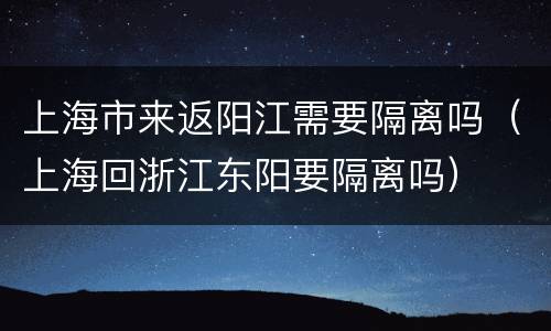 上海市来返阳江需要隔离吗（上海回浙江东阳要隔离吗）