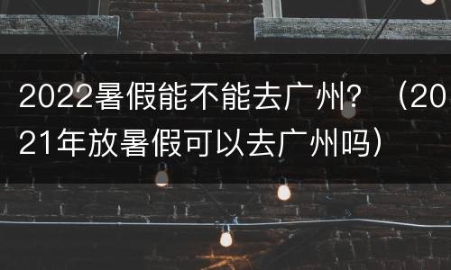 2022暑假能不能去广州？（2021年放暑假可以去广州吗）