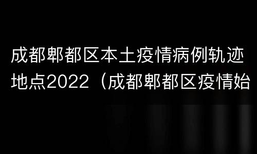 成都郫都区本土疫情病例轨迹地点2022（成都郫都区疫情始末）