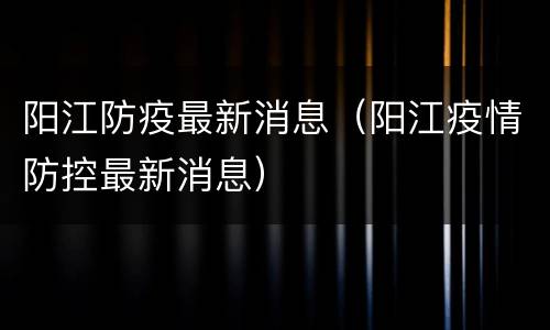 阳江防疫最新消息（阳江疫情防控最新消息）