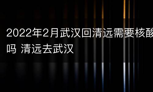 2022年2月武汉回清远需要核酸吗 清远去武汉