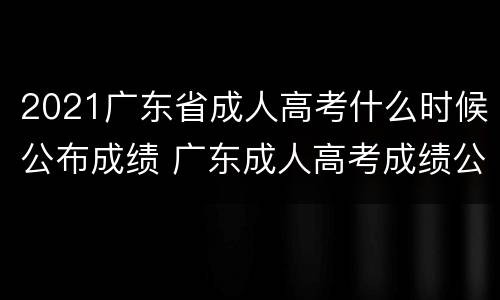 2021广东省成人高考什么时候公布成绩 广东成人高考成绩公布日期