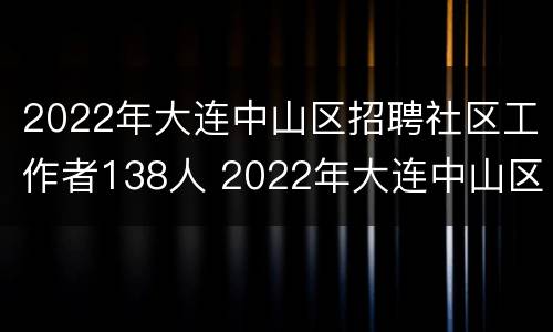 2022年大连中山区招聘社区工作者138人 2022年大连中山区招聘社区工作者138人报名