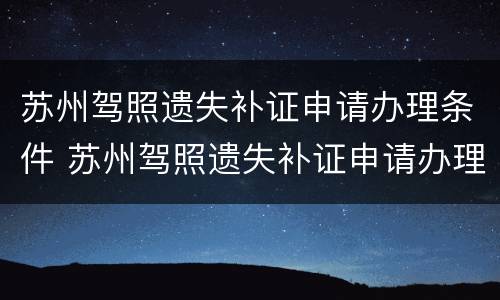 苏州驾照遗失补证申请办理条件 苏州驾照遗失补证申请办理条件及流程