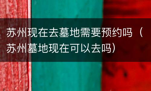 苏州现在去墓地需要预约吗（苏州墓地现在可以去吗）
