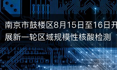 南京市鼓楼区8月15日至16日开展新一轮区域规模性核酸检测