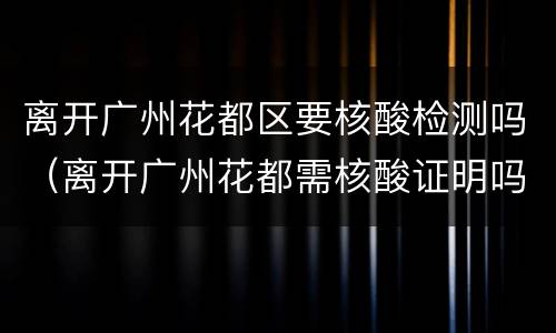 离开广州花都区要核酸检测吗（离开广州花都需核酸证明吗）
