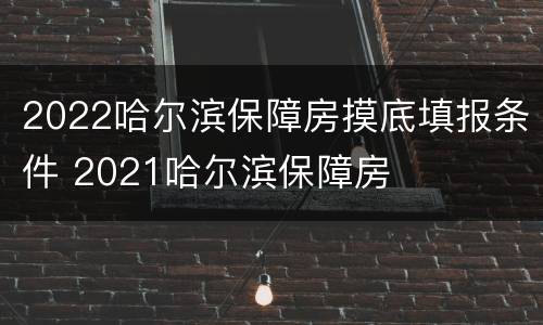 2022哈尔滨保障房摸底填报条件 2021哈尔滨保障房