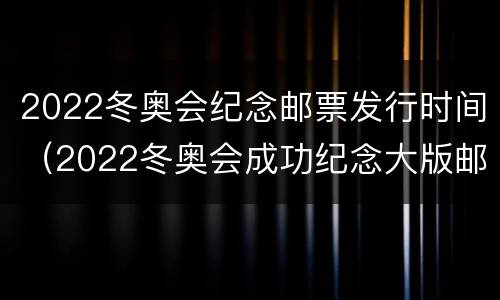 2022冬奥会纪念邮票发行时间（2022冬奥会成功纪念大版邮票）